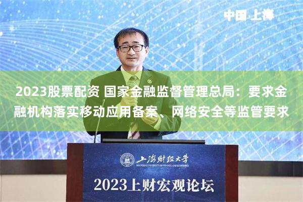 2023股票配资 国家金融监督管理总局：要求金融机构落实移动应用备案、网络安全等监管要求