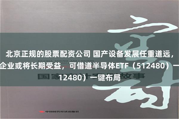 北京正规的股票配资公司 国产设备发展任重道远，零组件企业或将长期受益，可借道半导体ETF（512480）一键布局