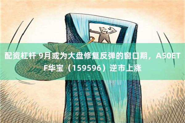 配资杠杆 9月或为大盘修复反弹的窗口期，A50ETF华宝（159596）逆市上涨