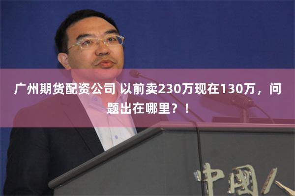 广州期货配资公司 以前卖230万现在130万，问题出在哪里？！