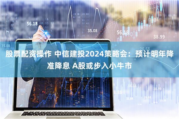 股票配资操作 中信建投2024策略会：预计明年降准降息 A股或步入小牛市