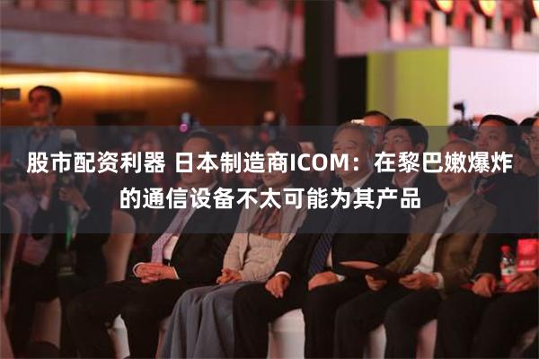 股市配资利器 日本制造商ICOM：在黎巴嫩爆炸的通信设备不太可能为其产品