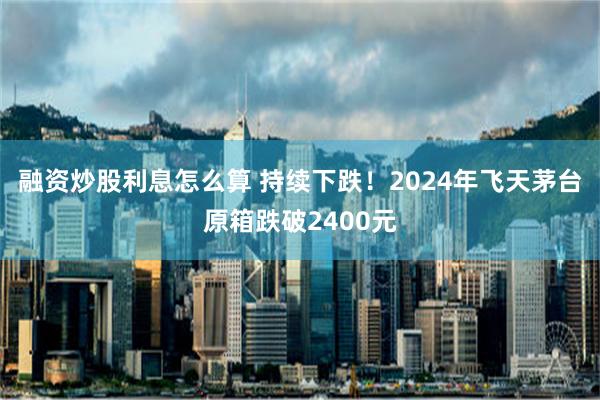 融资炒股利息怎么算 持续下跌！2024年飞天茅台原箱跌破2400元