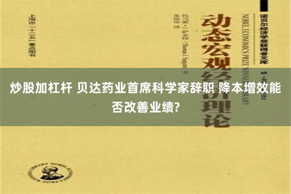 炒股加杠杆 贝达药业首席科学家辞职 降本增效能否改善业绩?