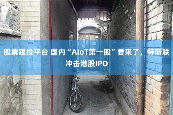 股票跟投平台 国内“AIoT第一股”要来了，特斯联冲击港股IPO