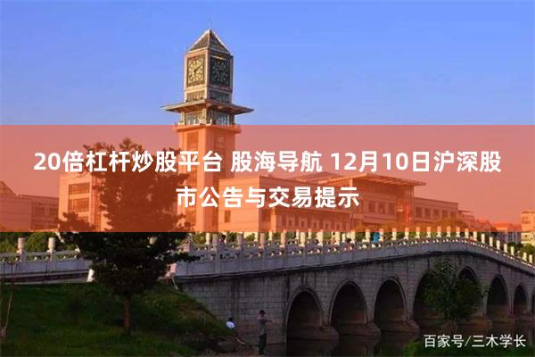 20倍杠杆炒股平台 股海导航 12月10日沪深股市公告与交易提示