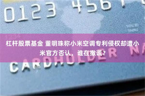 杠杆股票基金 董明珠称小米空调专利侵权却遭小米官方否认，谁在撒谎？