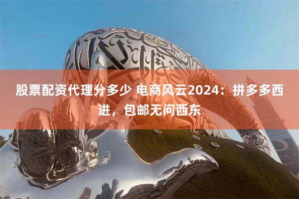 股票配资代理分多少 电商风云2024：拼多多西进，包邮无问西东