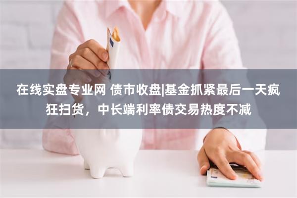 在线实盘专业网 债市收盘|基金抓紧最后一天疯狂扫货，中长端利率债交易热度不减