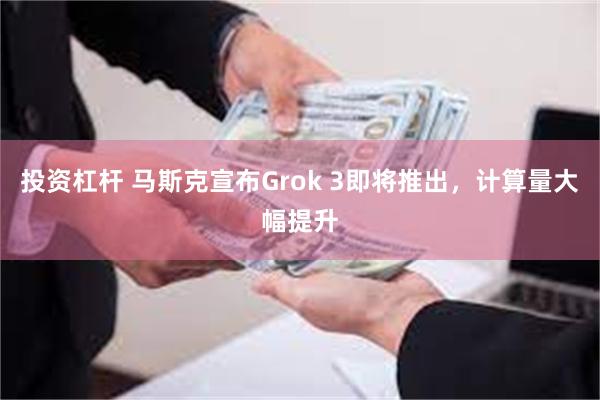 投资杠杆 马斯克宣布Grok 3即将推出，计算量大幅提升