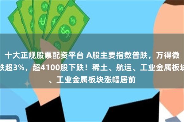 十大正规股票配资平台 A股主要指数普跌，万得微盘股指数跌超3%，超4100股下跌！稀土、航运、工业金属板块涨幅居前