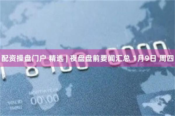 配资操盘门户 精选 | 夜盘盘前要闻汇总 1月9日 周四