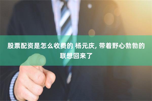 股票配资是怎么收费的 杨元庆, 带着野心勃勃的联想回来了