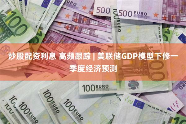 炒股配资利息 高频跟踪 | 美联储GDP模型下修一季度经济预测