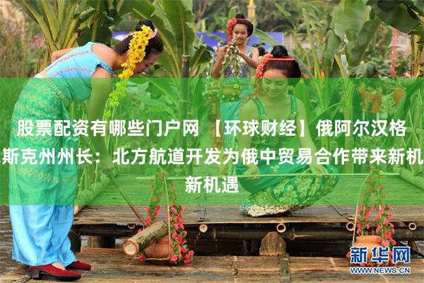 股票配资有哪些门户网 【环球财经】俄阿尔汉格尔斯克州州长：北方航道开发为俄中贸易合作带来新机遇