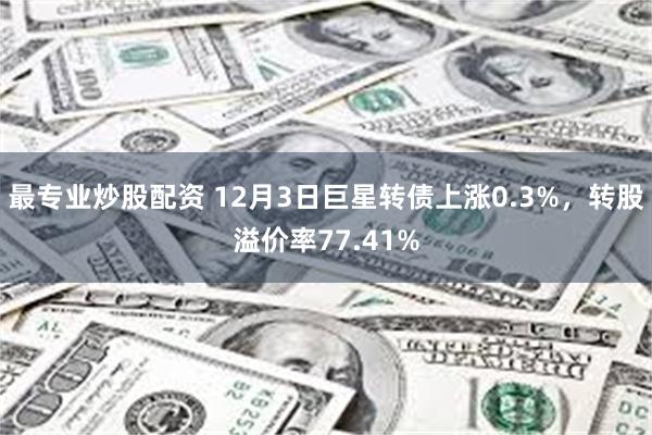 最专业炒股配资 12月3日巨星转债上涨0.3%，转股溢价率77.41%